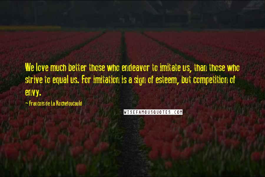 Francois De La Rochefoucauld Quotes: We love much better those who endeavor to imitate us, than those who strive to equal us. For imitation is a sign of esteem, but competition of envy.