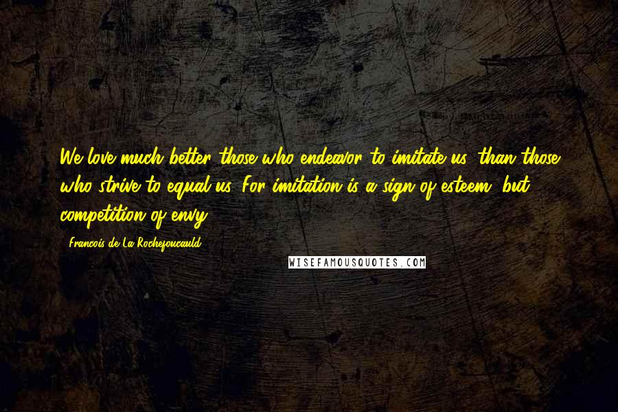 Francois De La Rochefoucauld Quotes: We love much better those who endeavor to imitate us, than those who strive to equal us. For imitation is a sign of esteem, but competition of envy.