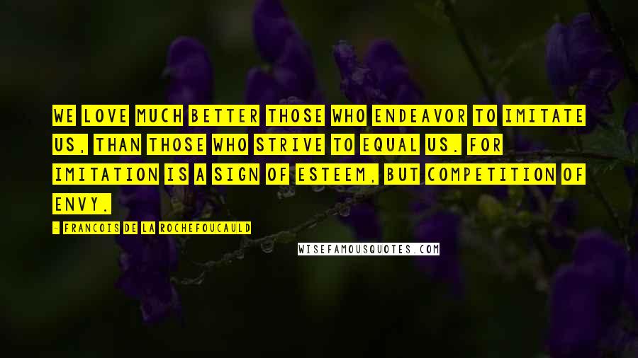 Francois De La Rochefoucauld Quotes: We love much better those who endeavor to imitate us, than those who strive to equal us. For imitation is a sign of esteem, but competition of envy.