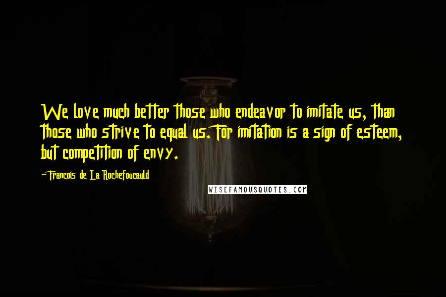 Francois De La Rochefoucauld Quotes: We love much better those who endeavor to imitate us, than those who strive to equal us. For imitation is a sign of esteem, but competition of envy.