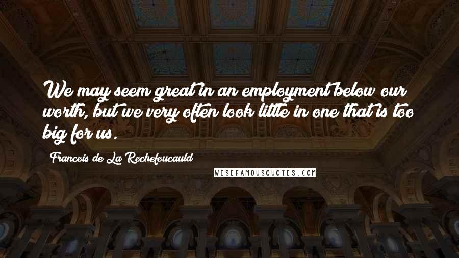 Francois De La Rochefoucauld Quotes: We may seem great in an employment below our worth, but we very often look little in one that is too big for us.