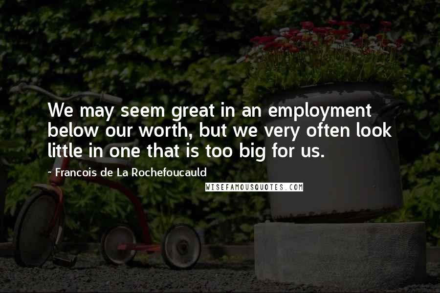 Francois De La Rochefoucauld Quotes: We may seem great in an employment below our worth, but we very often look little in one that is too big for us.