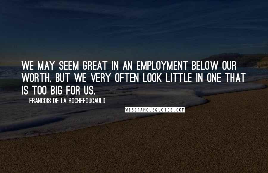 Francois De La Rochefoucauld Quotes: We may seem great in an employment below our worth, but we very often look little in one that is too big for us.