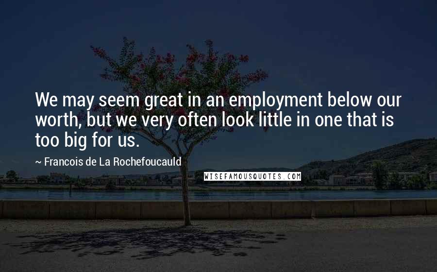 Francois De La Rochefoucauld Quotes: We may seem great in an employment below our worth, but we very often look little in one that is too big for us.