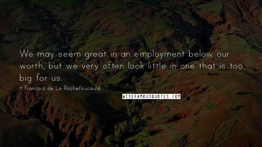 Francois De La Rochefoucauld Quotes: We may seem great in an employment below our worth, but we very often look little in one that is too big for us.