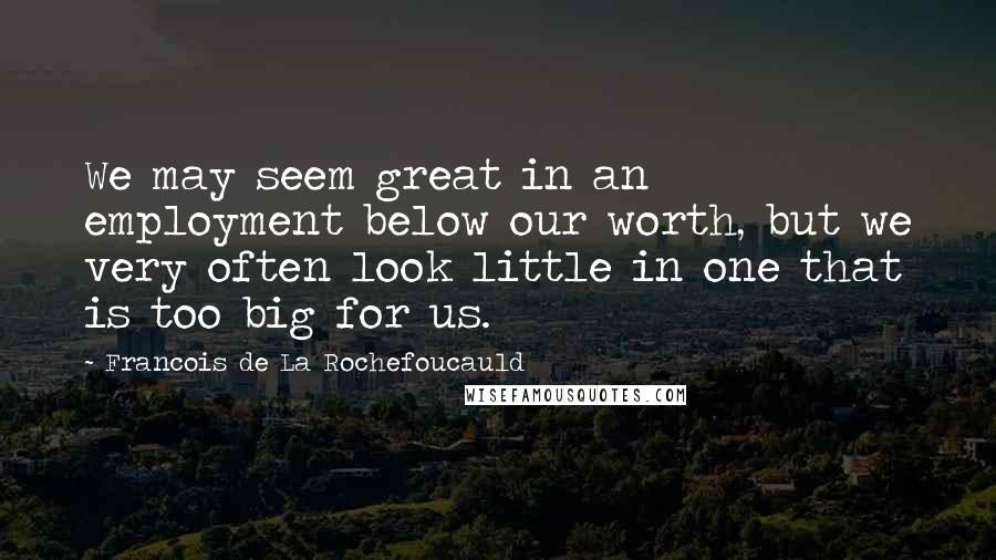 Francois De La Rochefoucauld Quotes: We may seem great in an employment below our worth, but we very often look little in one that is too big for us.