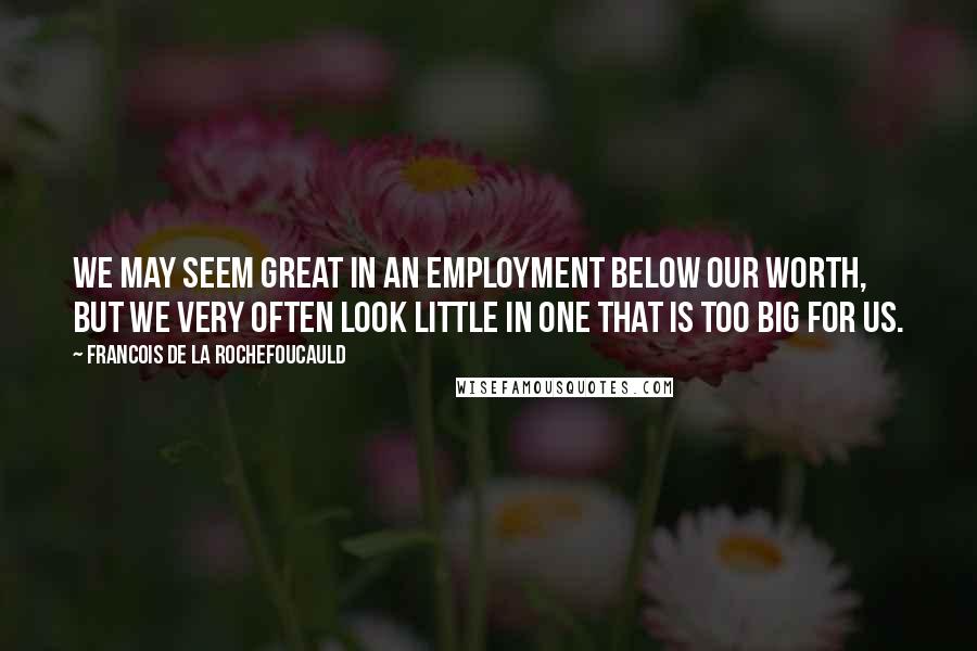 Francois De La Rochefoucauld Quotes: We may seem great in an employment below our worth, but we very often look little in one that is too big for us.