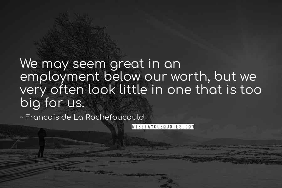 Francois De La Rochefoucauld Quotes: We may seem great in an employment below our worth, but we very often look little in one that is too big for us.