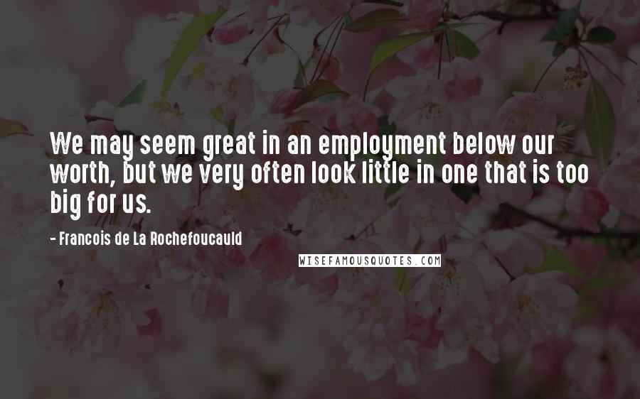 Francois De La Rochefoucauld Quotes: We may seem great in an employment below our worth, but we very often look little in one that is too big for us.