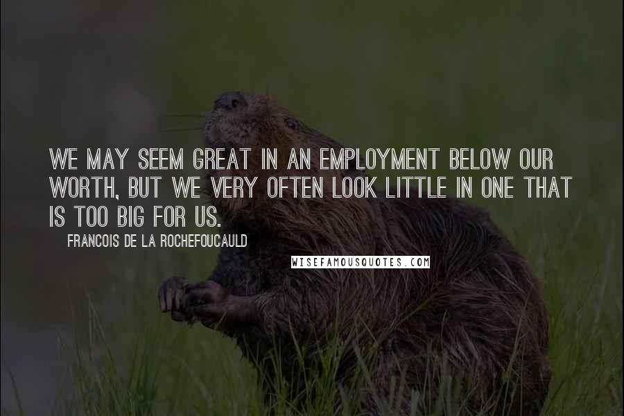 Francois De La Rochefoucauld Quotes: We may seem great in an employment below our worth, but we very often look little in one that is too big for us.