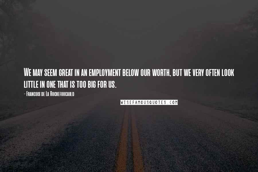 Francois De La Rochefoucauld Quotes: We may seem great in an employment below our worth, but we very often look little in one that is too big for us.