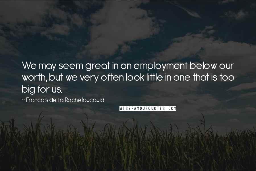 Francois De La Rochefoucauld Quotes: We may seem great in an employment below our worth, but we very often look little in one that is too big for us.