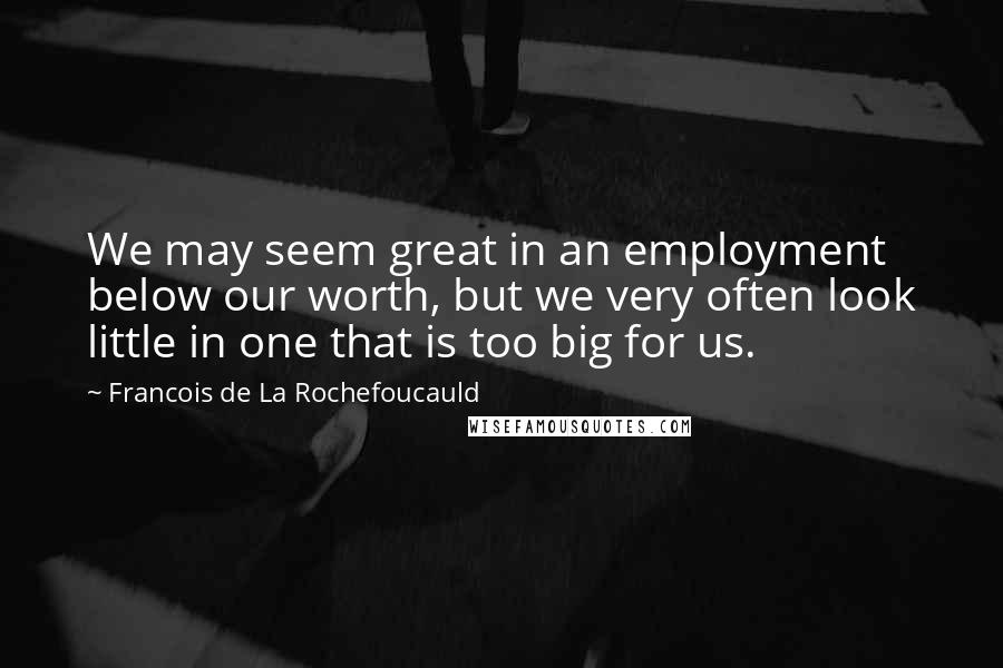 Francois De La Rochefoucauld Quotes: We may seem great in an employment below our worth, but we very often look little in one that is too big for us.