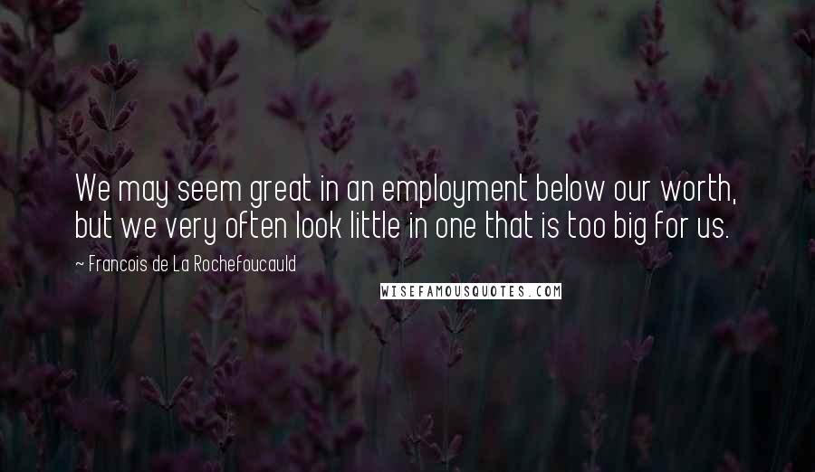 Francois De La Rochefoucauld Quotes: We may seem great in an employment below our worth, but we very often look little in one that is too big for us.