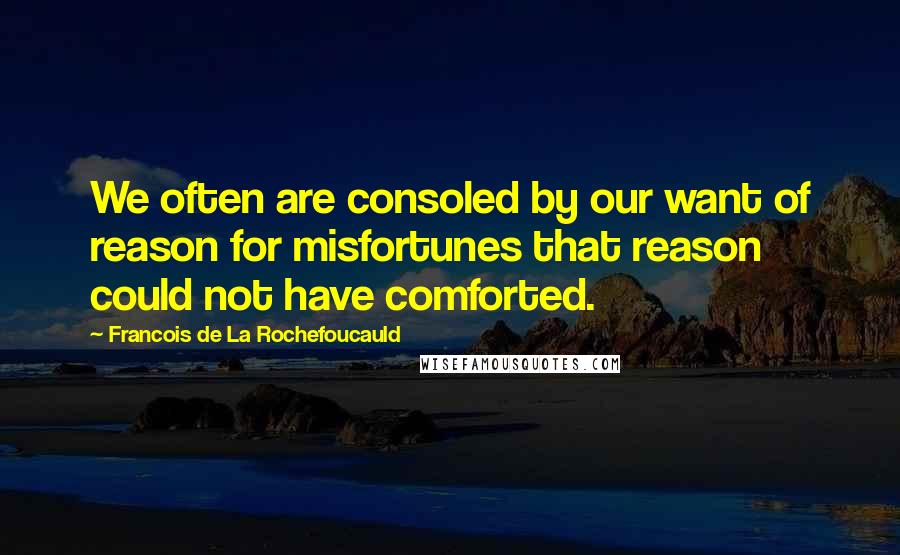 Francois De La Rochefoucauld Quotes: We often are consoled by our want of reason for misfortunes that reason could not have comforted.