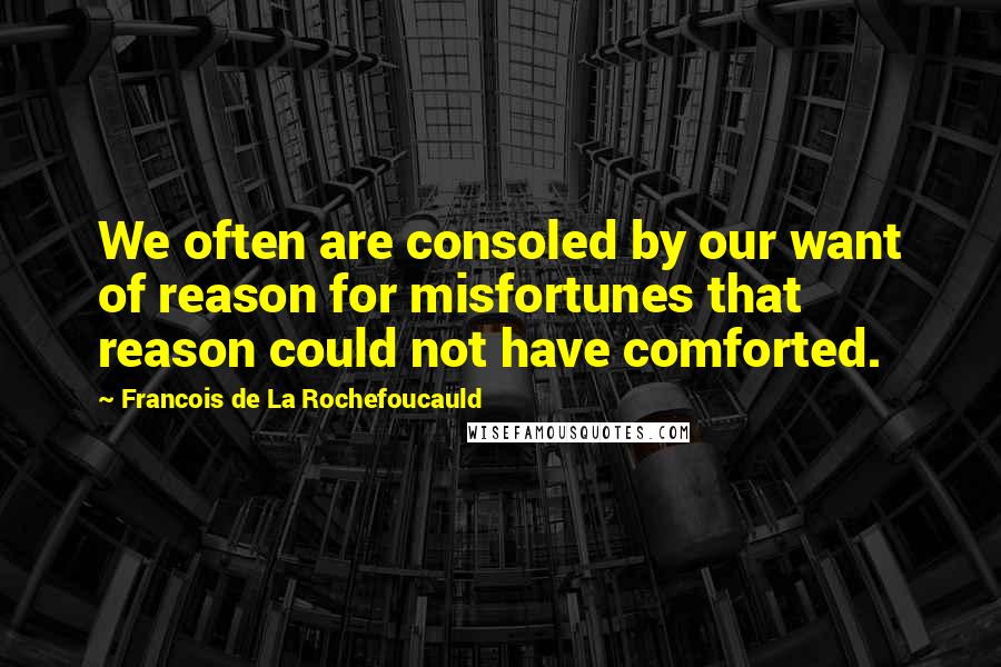 Francois De La Rochefoucauld Quotes: We often are consoled by our want of reason for misfortunes that reason could not have comforted.