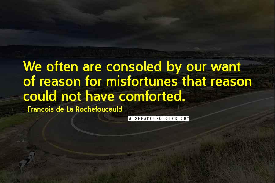 Francois De La Rochefoucauld Quotes: We often are consoled by our want of reason for misfortunes that reason could not have comforted.