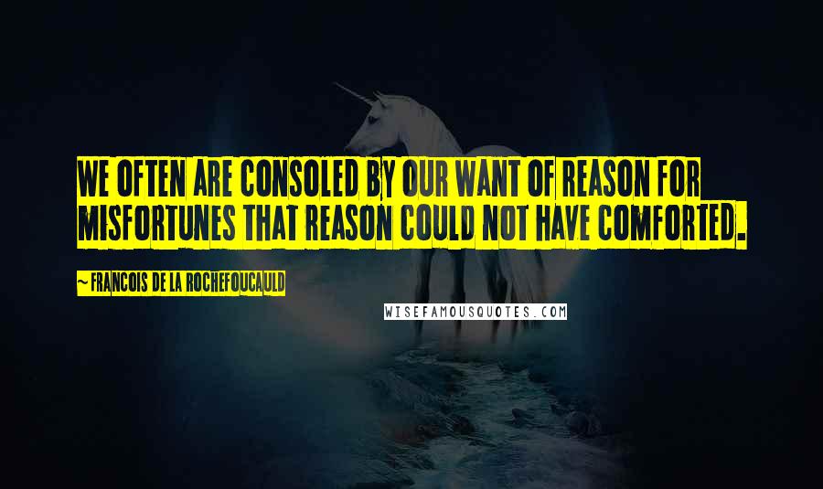 Francois De La Rochefoucauld Quotes: We often are consoled by our want of reason for misfortunes that reason could not have comforted.