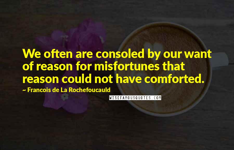 Francois De La Rochefoucauld Quotes: We often are consoled by our want of reason for misfortunes that reason could not have comforted.