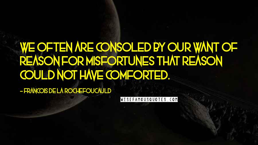 Francois De La Rochefoucauld Quotes: We often are consoled by our want of reason for misfortunes that reason could not have comforted.