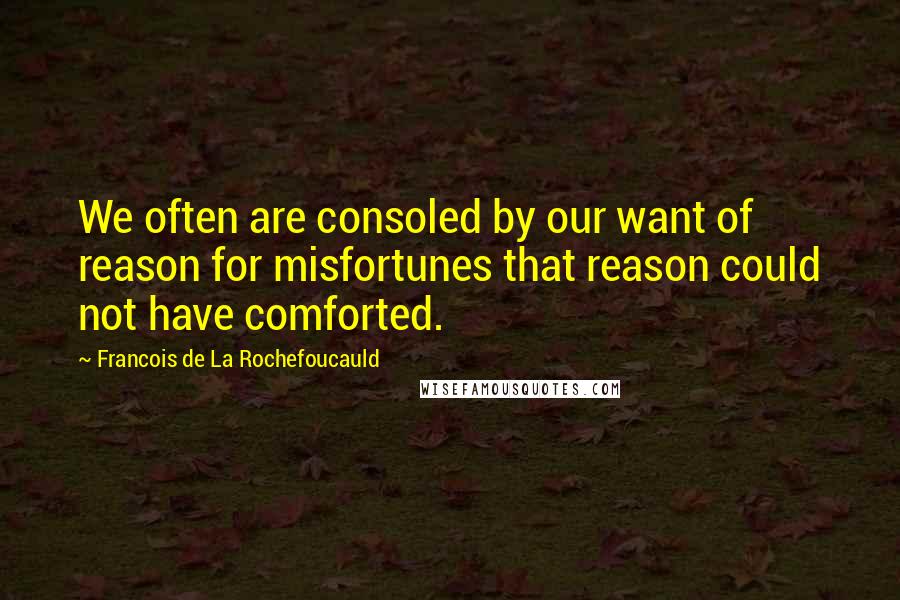 Francois De La Rochefoucauld Quotes: We often are consoled by our want of reason for misfortunes that reason could not have comforted.