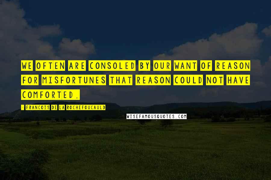 Francois De La Rochefoucauld Quotes: We often are consoled by our want of reason for misfortunes that reason could not have comforted.