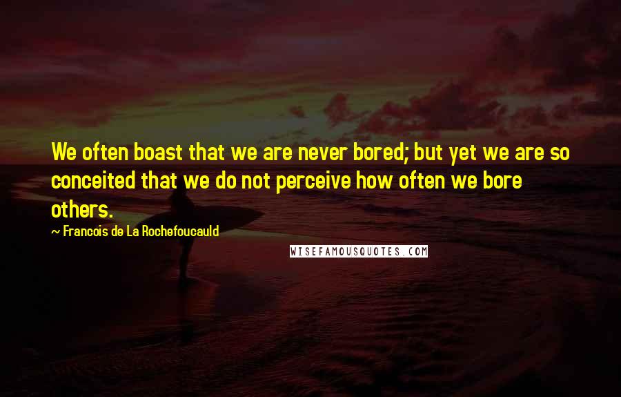 Francois De La Rochefoucauld Quotes: We often boast that we are never bored; but yet we are so conceited that we do not perceive how often we bore others.