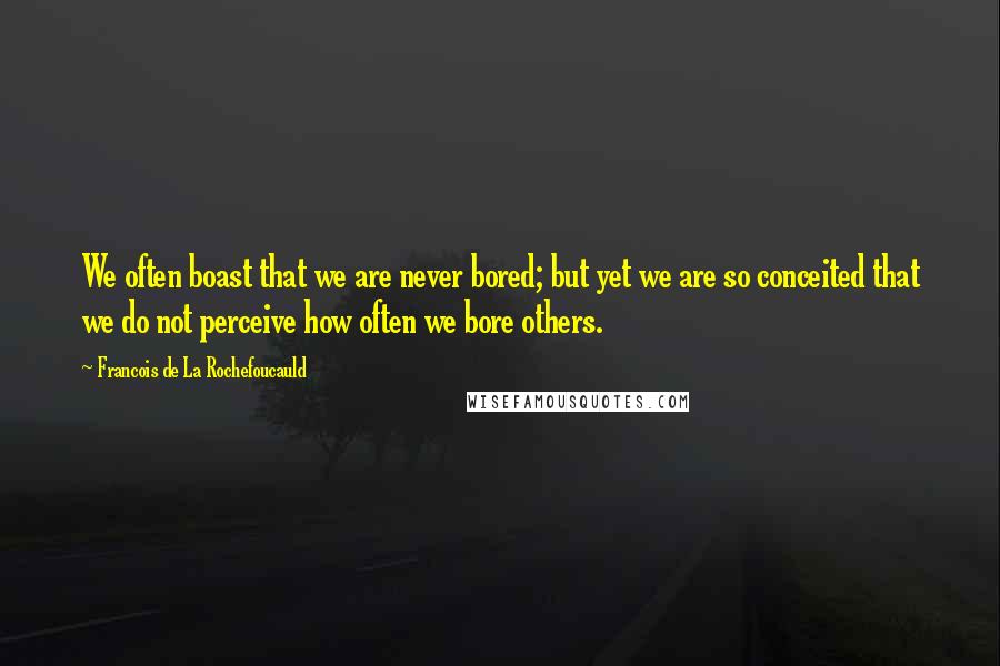 Francois De La Rochefoucauld Quotes: We often boast that we are never bored; but yet we are so conceited that we do not perceive how often we bore others.