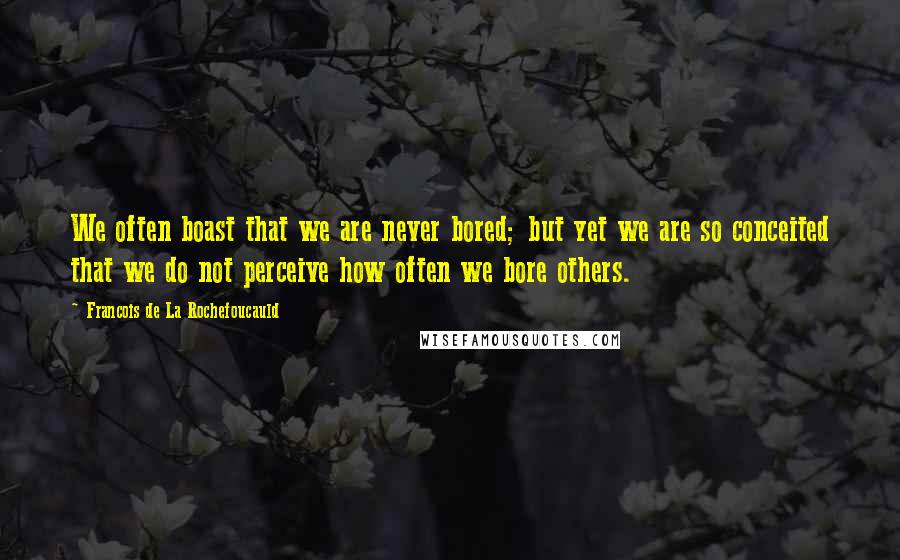 Francois De La Rochefoucauld Quotes: We often boast that we are never bored; but yet we are so conceited that we do not perceive how often we bore others.