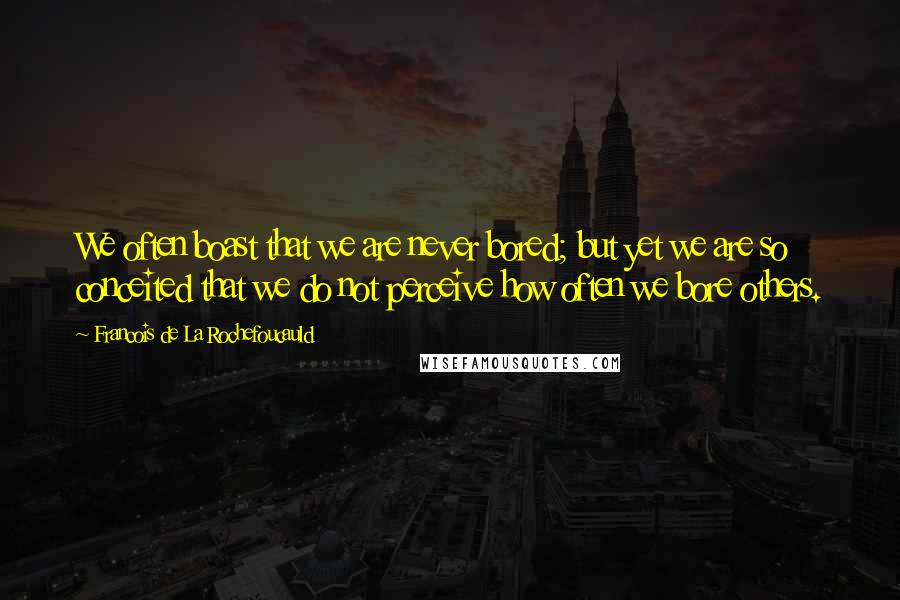 Francois De La Rochefoucauld Quotes: We often boast that we are never bored; but yet we are so conceited that we do not perceive how often we bore others.