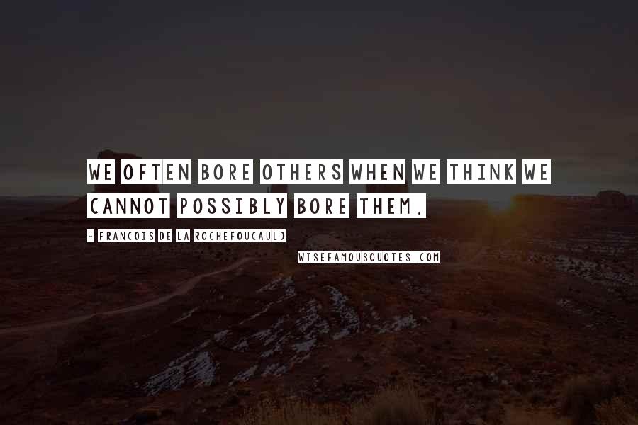 Francois De La Rochefoucauld Quotes: We often bore others when we think we cannot possibly bore them.