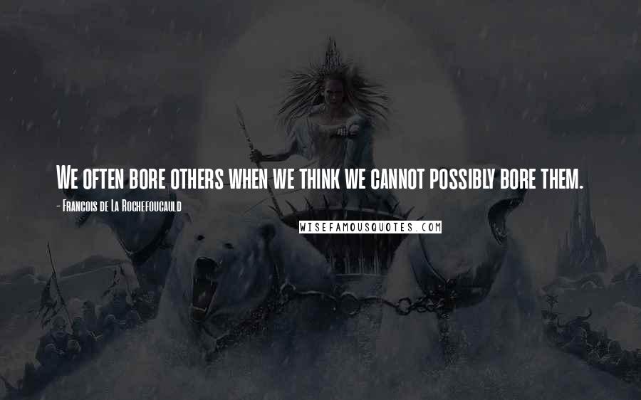 Francois De La Rochefoucauld Quotes: We often bore others when we think we cannot possibly bore them.