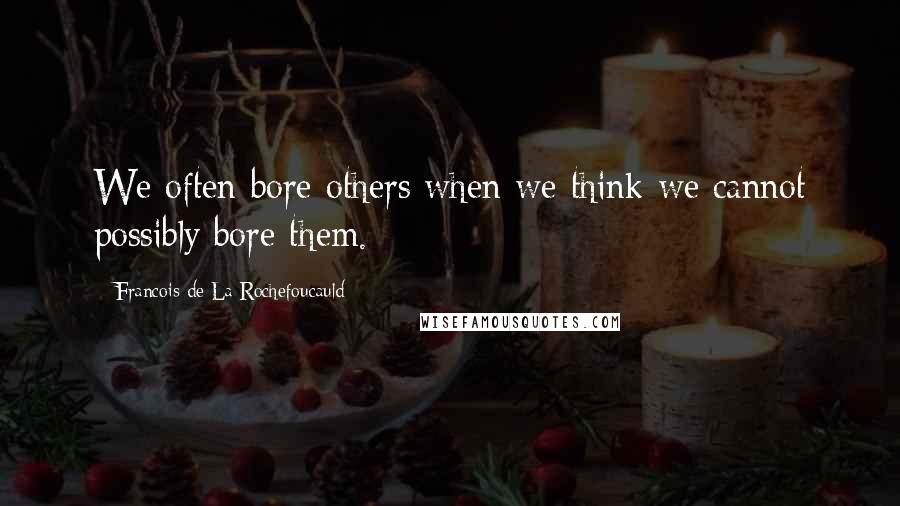 Francois De La Rochefoucauld Quotes: We often bore others when we think we cannot possibly bore them.