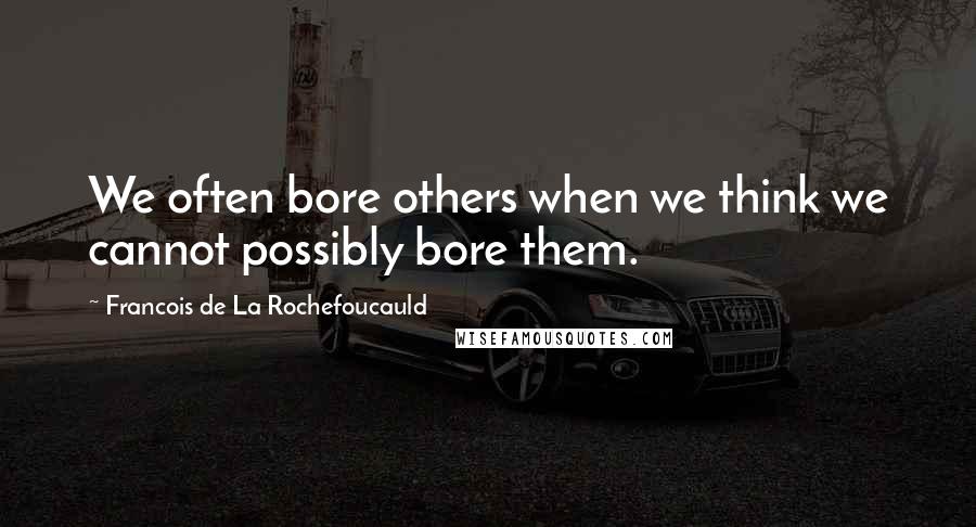 Francois De La Rochefoucauld Quotes: We often bore others when we think we cannot possibly bore them.