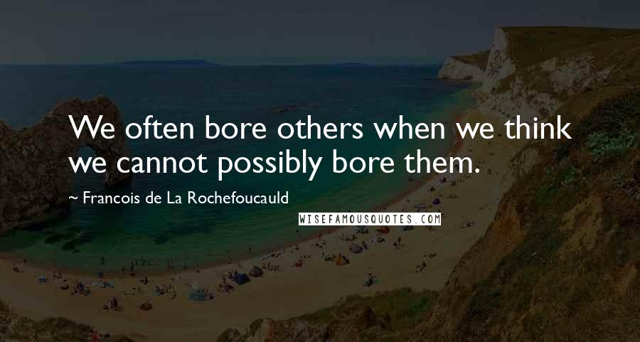 Francois De La Rochefoucauld Quotes: We often bore others when we think we cannot possibly bore them.