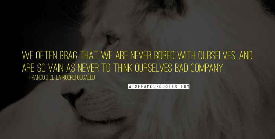 Francois De La Rochefoucauld Quotes: We often brag that we are never bored with ourselves, and are so vain as never to think ourselves bad company.