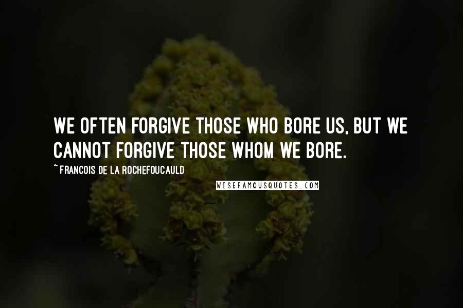 Francois De La Rochefoucauld Quotes: We often forgive those who bore us, but we cannot forgive those whom we bore.