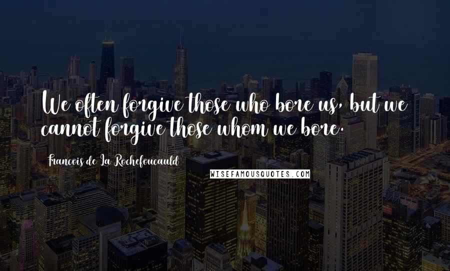 Francois De La Rochefoucauld Quotes: We often forgive those who bore us, but we cannot forgive those whom we bore.