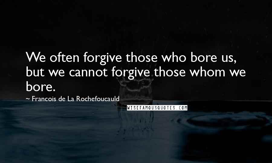 Francois De La Rochefoucauld Quotes: We often forgive those who bore us, but we cannot forgive those whom we bore.