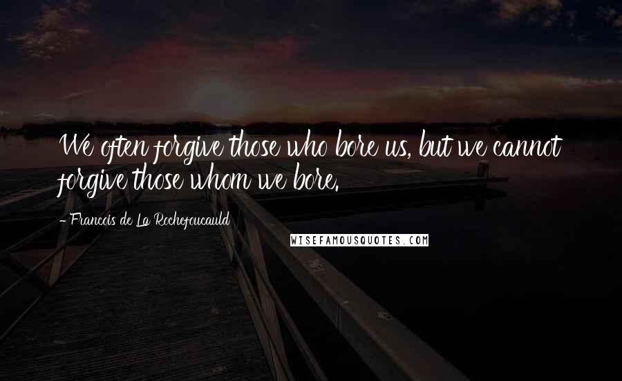 Francois De La Rochefoucauld Quotes: We often forgive those who bore us, but we cannot forgive those whom we bore.