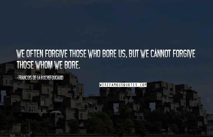 Francois De La Rochefoucauld Quotes: We often forgive those who bore us, but we cannot forgive those whom we bore.