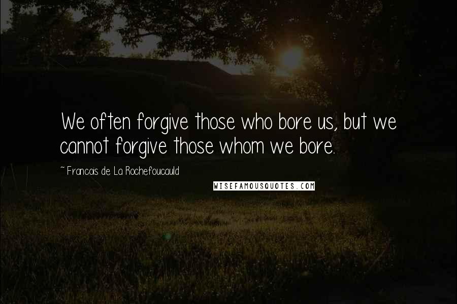 Francois De La Rochefoucauld Quotes: We often forgive those who bore us, but we cannot forgive those whom we bore.