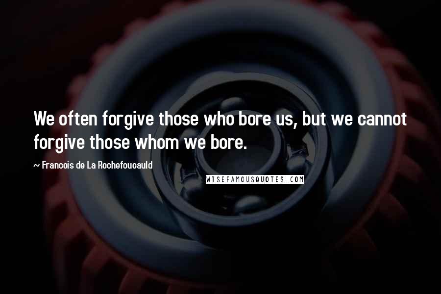 Francois De La Rochefoucauld Quotes: We often forgive those who bore us, but we cannot forgive those whom we bore.