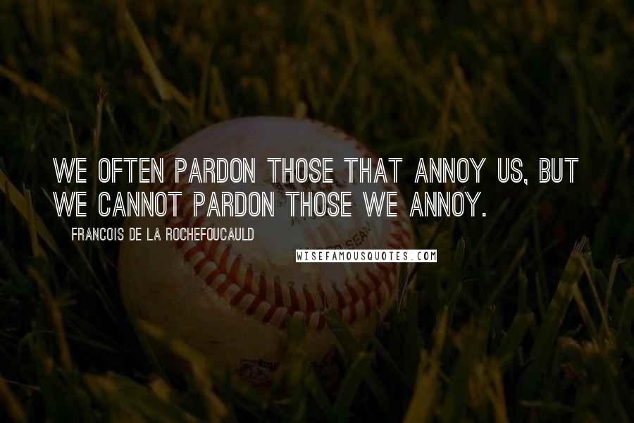 Francois De La Rochefoucauld Quotes: We often pardon those that annoy us, but we cannot pardon those we annoy.