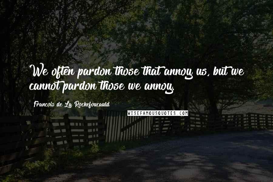 Francois De La Rochefoucauld Quotes: We often pardon those that annoy us, but we cannot pardon those we annoy.