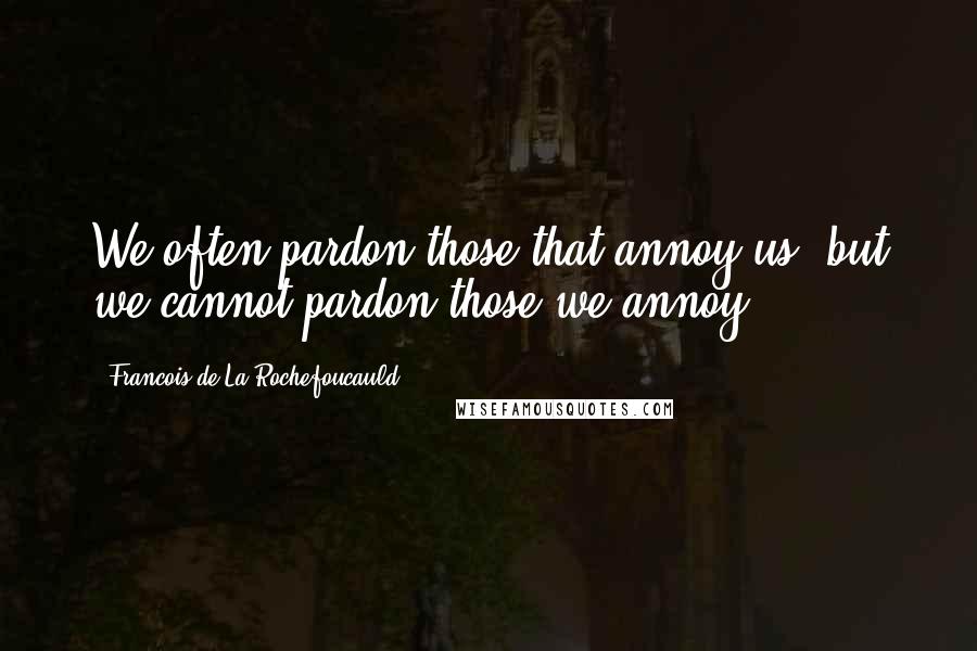 Francois De La Rochefoucauld Quotes: We often pardon those that annoy us, but we cannot pardon those we annoy.