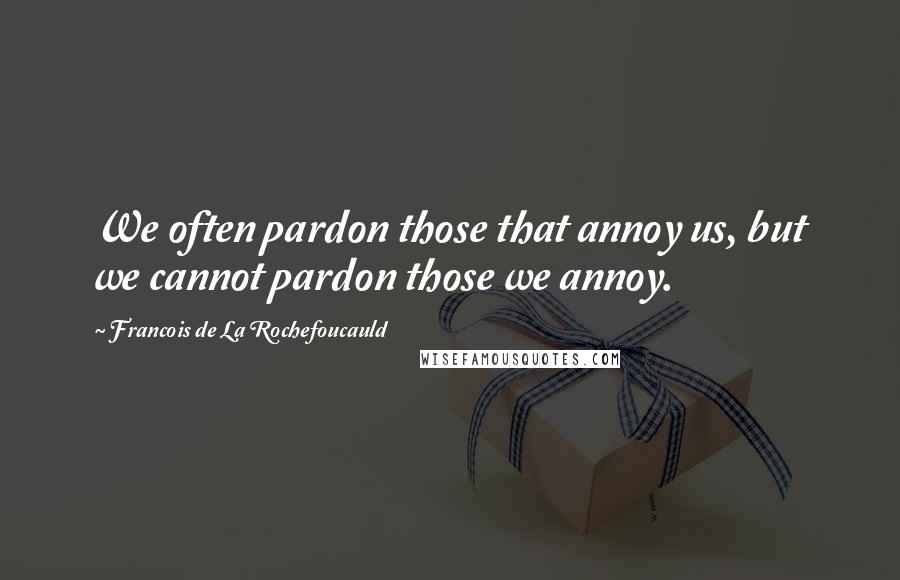 Francois De La Rochefoucauld Quotes: We often pardon those that annoy us, but we cannot pardon those we annoy.
