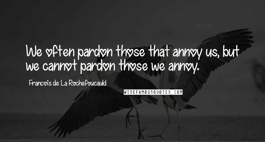 Francois De La Rochefoucauld Quotes: We often pardon those that annoy us, but we cannot pardon those we annoy.