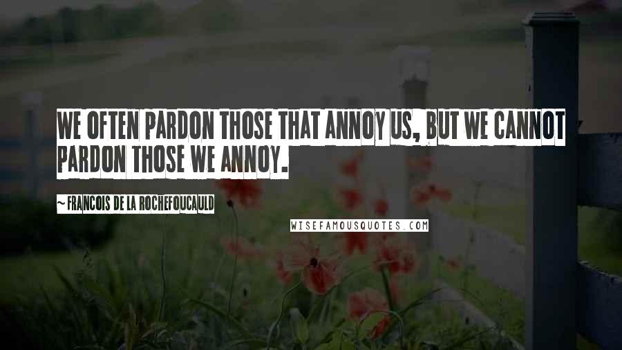 Francois De La Rochefoucauld Quotes: We often pardon those that annoy us, but we cannot pardon those we annoy.