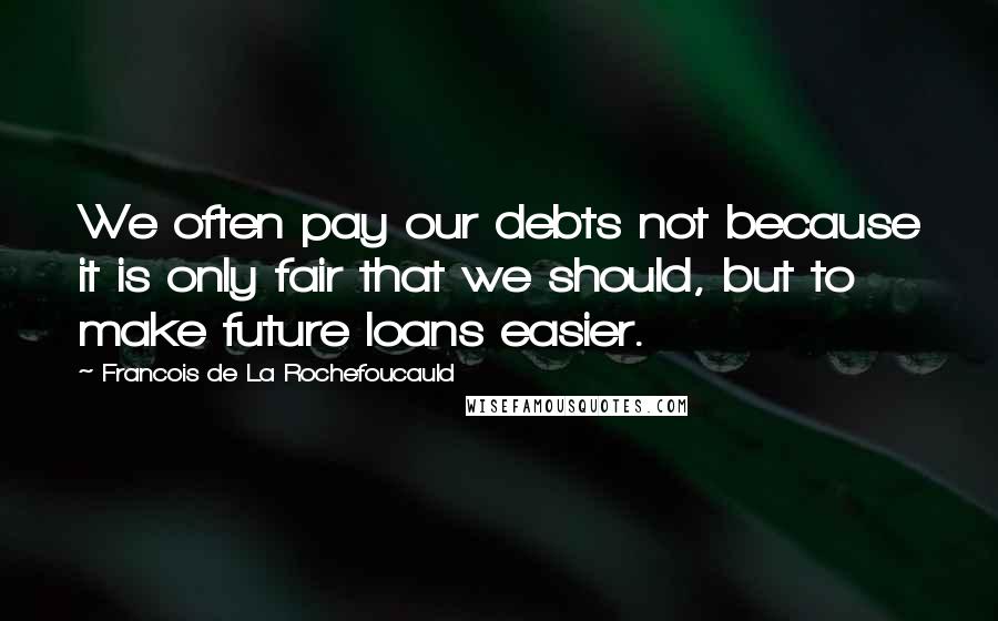 Francois De La Rochefoucauld Quotes: We often pay our debts not because it is only fair that we should, but to make future loans easier.